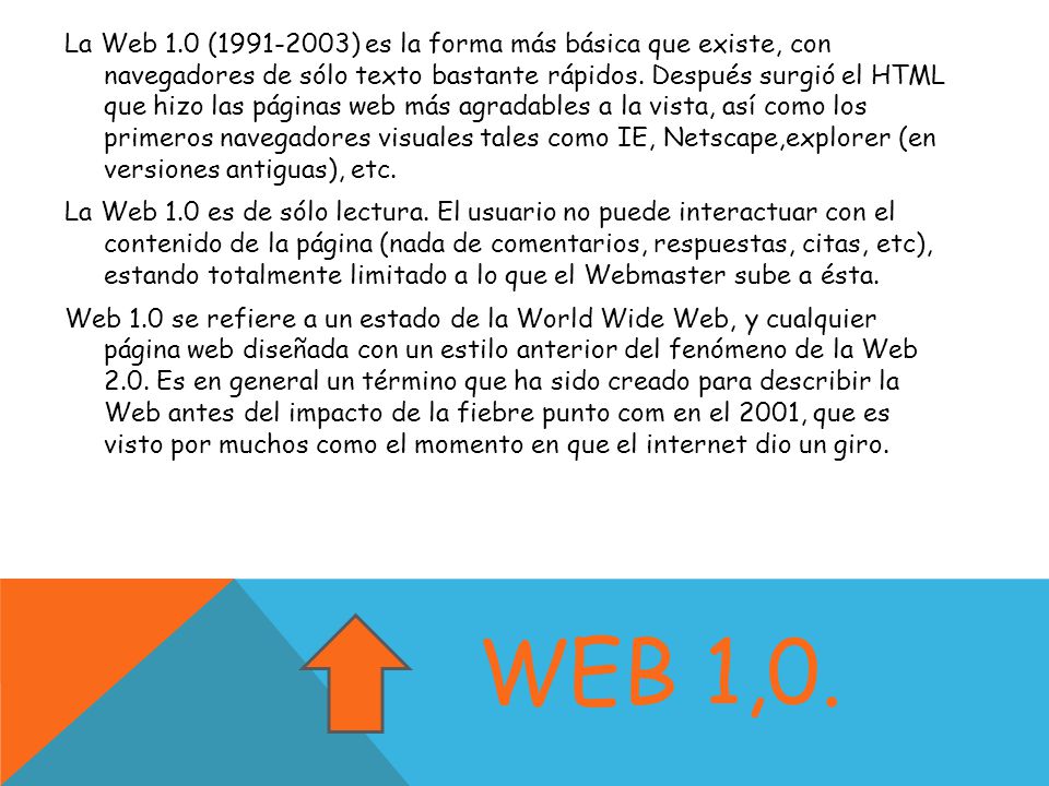 La Web 1.0 ( ) es la forma más básica que existe, con navegadores de sólo texto bastante rápidos. Después surgió el HTML que hizo las páginas web más agradables a la vista, así como los primeros navegadores visuales tales como IE, Netscape,explorer (en versiones antiguas), etc. La Web 1.0 es de sólo lectura. El usuario no puede interactuar con el contenido de la página (nada de comentarios, respuestas, citas, etc), estando totalmente limitado a lo que el Webmaster sube a ésta. Web 1.0 se refiere a un estado de la World Wide Web, y cualquier página web diseñada con un estilo anterior del fenómeno de la Web 2.0. Es en general un término que ha sido creado para describir la Web antes del impacto de la fiebre punto com en el 2001, que es visto por muchos como el momento en que el internet dio un giro.
