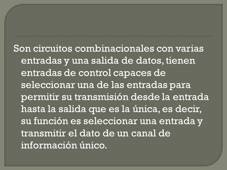 Son circuitos combinacionales con varias entradas y una salida de datos, tienen entradas de control capaces de seleccionar una de las entradas para permitir su transmisión desde la entrada hasta la salida que es la única, es decir, su función es seleccionar una entrada y transmitir el dato de un canal de información único.