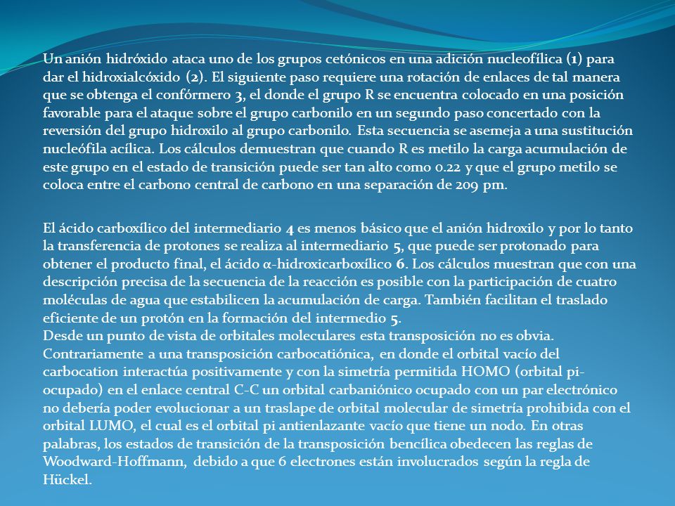 Un anión hidróxido ataca uno de los grupos cetónicos en una adición nucleofílica (1) para dar el hidroxialcóxido (2). El siguiente paso requiere una rotación de enlaces de tal manera que se obtenga el confórmero 3, el donde el grupo R se encuentra colocado en una posición favorable para el ataque sobre el grupo carbonilo en un segundo paso concertado con la reversión del grupo hidroxilo al grupo carbonilo. Esta secuencia se asemeja a una sustitución nucleófila acílica. Los cálculos demuestran que cuando R es metilo la carga acumulación de este grupo en el estado de transición puede ser tan alto como 0.22 y que el grupo metilo se coloca entre el carbono central de carbono en una separación de 209 pm.