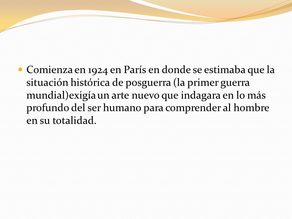 Comienza en 1924 en París en donde se estimaba que la situación histórica de posguerra (la primer guerra mundial)exigía un arte nuevo que indagara en lo más profundo del ser humano para comprender al hombre en su totalidad.
