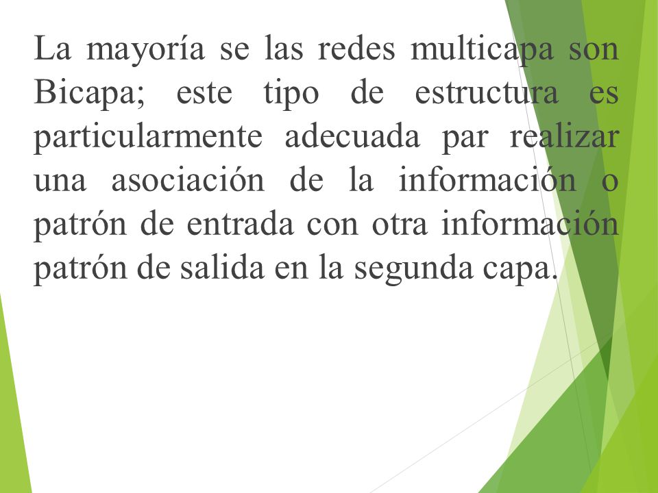 La mayoría se las redes multicapa son Bicapa; este tipo de estructura es particularmente adecuada par realizar una asociación de la información o patrón de entrada con otra información patrón de salida en la segunda capa.