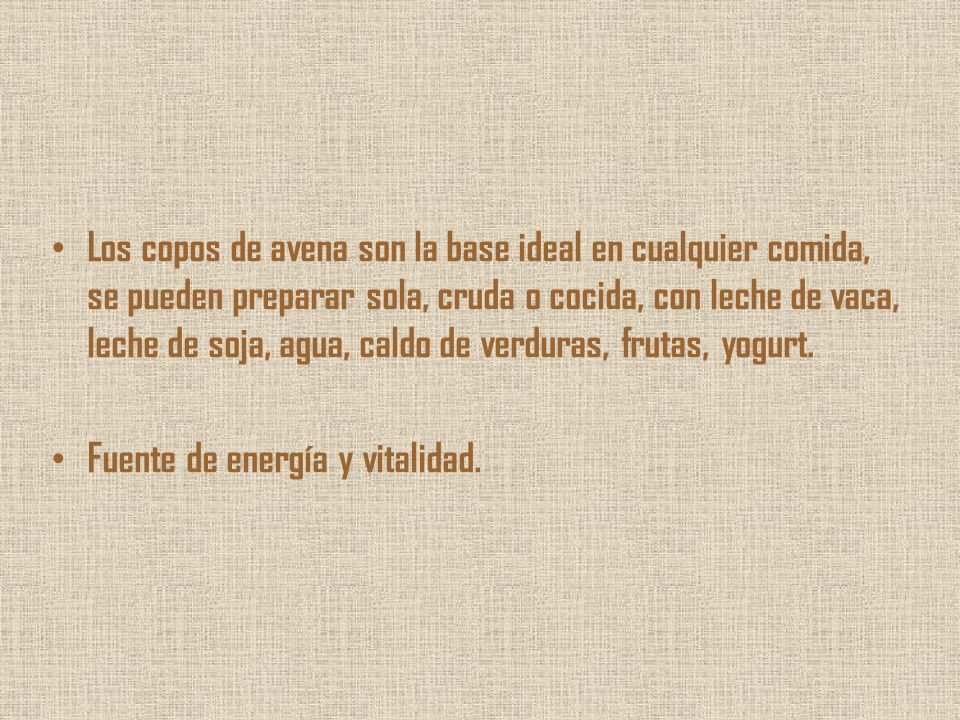 Los copos de avena son la base ideal en cualquier comida, se pueden preparar sola, cruda o cocida, con leche de vaca, leche de soja, agua, caldo de verduras, frutas, yogurt.