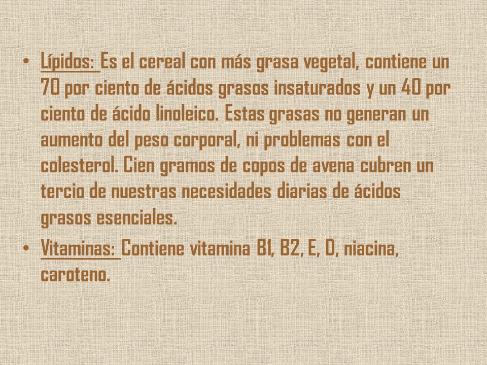 Lípidos: Es el cereal con más grasa vegetal, contiene un 70 por ciento de ácidos grasos insaturados y un 40 por ciento de ácido linoleico. Estas grasas no generan un aumento del peso corporal, ni problemas con el colesterol. Cien gramos de copos de avena cubren un tercio de nuestras necesidades diarias de ácidos grasos esenciales.