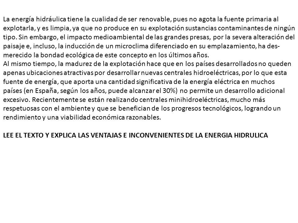 La energía hidráulica tiene la cualidad de ser renovable, pues no agota la fuente primaria al explotarla, y es limpia, ya que no produce en su explotación sustancias contaminantes de ningún tipo. Sin embargo, el impacto medioambiental de las grandes presas, por la severa alteración del paisaje e, incluso, la inducción de un microclima diferenciado en su emplazamiento, ha des­merecido la bondad ecológica de este concepto en los últimos años. Al mismo tiempo, la madurez de la explotación hace que en los países desarrollados no queden apenas ubicaciones atractivas por desarrollar nuevas centrales hidroeléctricas, por lo que esta fuente de energía, que aporta una cantidad significativa de la energía eléctrica en muchos países (en España, según los años, puede alcanzar el 30%) no permite un desarrollo adicional excesivo. Recientemente se están realizando centrales minihidroeléctricas, mucho más respetuo­sas con el ambiente y que se benefician de los progresos tecnológicos, logrando un rendimiento y una viabilidad económica razonables.