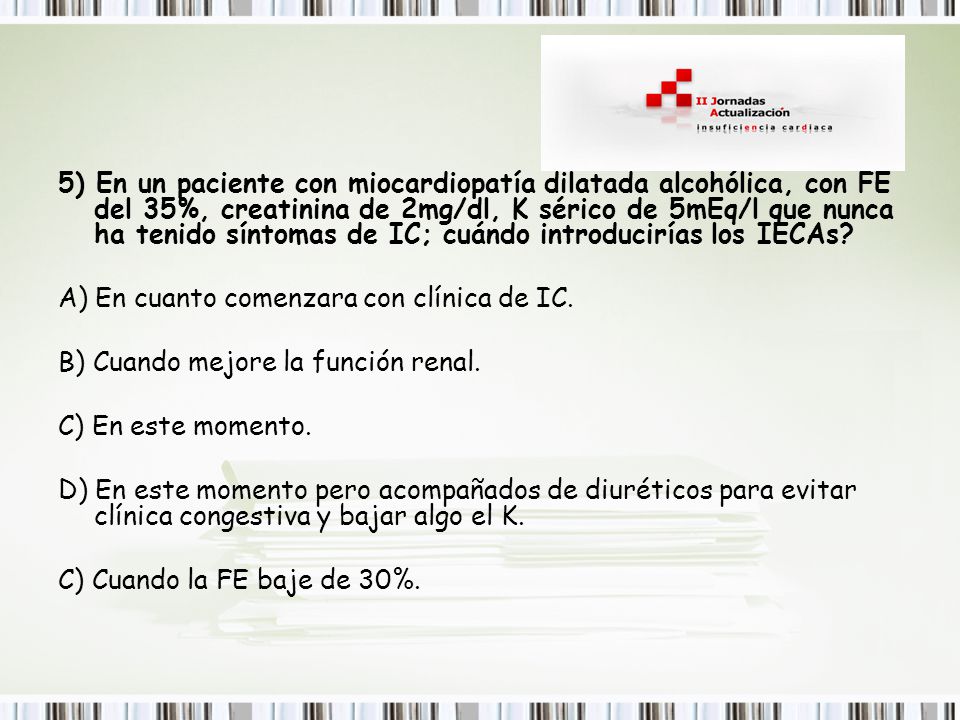 5) En un paciente con miocardiopatía dilatada alcohólica, con FE del 35%, creatinina de 2mg/dl, K sérico de 5mEq/l que nunca ha tenido síntomas de IC; cuándo introducirías los IECAs