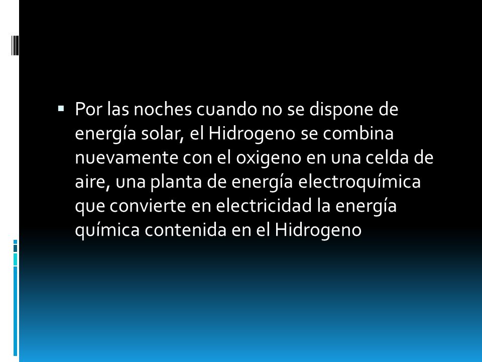 Por las noches cuando no se dispone de energía solar, el Hidrogeno se combina nuevamente con el oxigeno en una celda de aire, una planta de energía electroquímica que convierte en electricidad la energía química contenida en el Hidrogeno