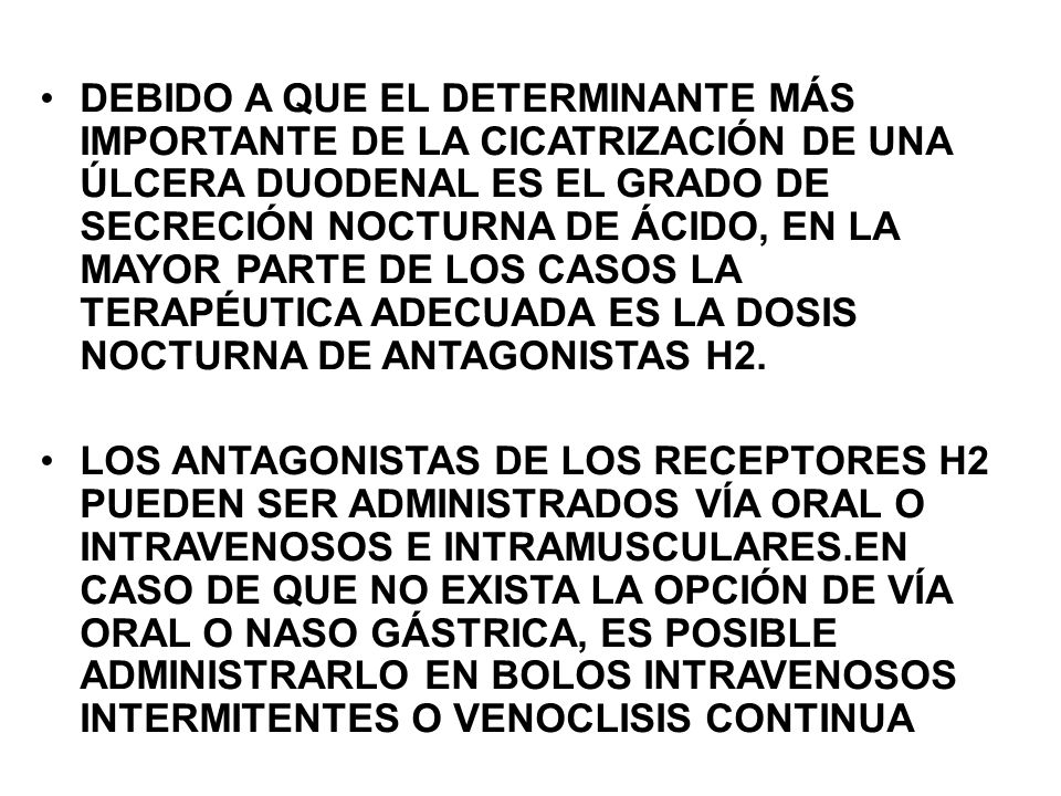 DEBIDO A QUE EL DETERMINANTE MÁS IMPORTANTE DE LA CICATRIZACIÓN DE UNA ÚLCERA DUODENAL ES EL GRADO DE SECRECIÓN NOCTURNA DE ÁCIDO, EN LA MAYOR PARTE DE LOS CASOS LA TERAPÉUTICA ADECUADA ES LA DOSIS NOCTURNA DE ANTAGONISTAS H2.
