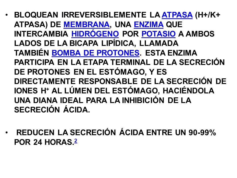 BLOQUEAN IRREVERSIBLEMENTE LA ATPASA (H+/K+ ATPASA) DE MEMBRANA, UNA ENZIMA QUE INTERCAMBIA HIDRÓGENO POR POTASIO A AMBOS LADOS DE LA BICAPA LIPÍDICA, LLAMADA TAMBIÉN BOMBA DE PROTONES. ESTA ENZIMA PARTICIPA EN LA ETAPA TERMINAL DE LA SECRECIÓN DE PROTONES EN EL ESTÓMAGO, Y ES DIRECTAMENTE RESPONSABLE DE LA SECRECIÓN DE IONES H+ AL LÚMEN DEL ESTÓMAGO, HACIÉNDOLA UNA DIANA IDEAL PARA LA INHIBICIÓN DE LA SECRECIÓN ÁCIDA.