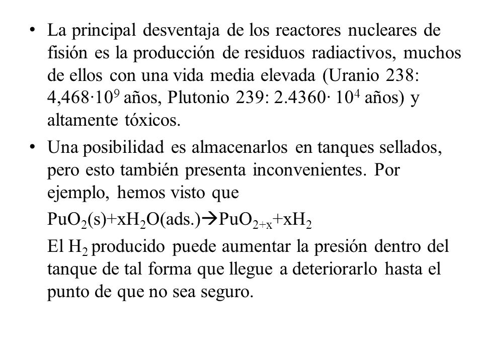 La principal desventaja de los reactores nucleares de fisión es la producción de residuos radiactivos, muchos de ellos con una vida media elevada (Uranio 238: 4,468·109 años, Plutonio 239: · 104 años) y altamente tóxicos.