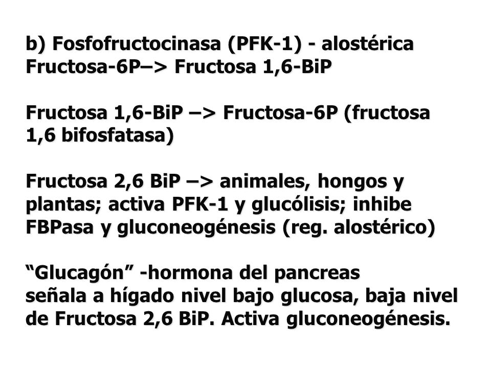 b) Fosfofructocinasa (PFK-1) - alostérica Fructosa-6P–> Fructosa 1,6-BiP Fructosa 1,6-BiP –> Fructosa-6P (fructosa 1,6 bifosfatasa) Fructosa 2,6 BiP –> animales, hongos y plantas; activa PFK-1 y glucólisis; inhibe FBPasa y gluconeogénesis (reg.