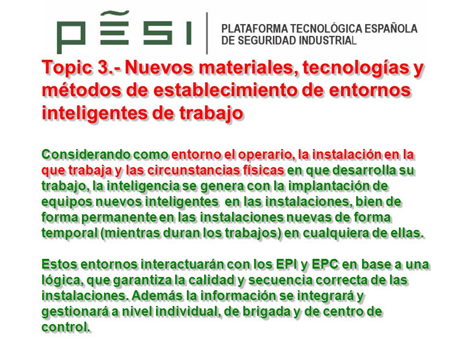 Topic 3.- Nuevos materiales, tecnologías y métodos de establecimiento de entornos inteligentes de trabajo Considerando como entorno el operario, la instalación en la que trabaja y las circunstancias físicas en que desarrolla su trabajo, la inteligencia se genera con la implantación de equipos nuevos inteligentes en las instalaciones, bien de forma permanente en las instalaciones nuevas de forma temporal (mientras duran los trabajos) en cualquiera de ellas.