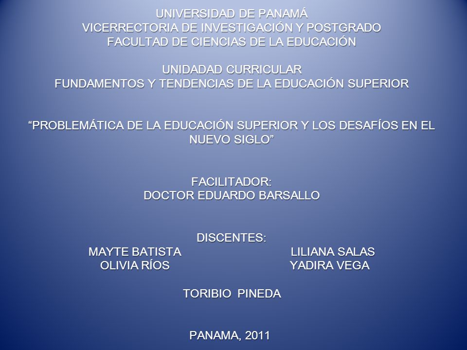 UNIVERSIDAD DE PANAMÁ VICERRECTORIA DE INVESTIGACIÓN Y POSTGRADO FACULTAD DE CIENCIAS DE LA EDUCACIÓN UNIDADAD CURRICULAR FUNDAMENTOS Y TENDENCIAS DE LA EDUCACIÓN SUPERIOR PROBLEMÁTICA DE LA EDUCACIÓN SUPERIOR Y LOS DESAFÍOS EN EL NUEVO SIGLO FACILITADOR: DOCTOR EDUARDO BARSALLO DISCENTES: MAYTE BATISTA LILIANA SALAS OLIVIA RÍOS YADIRA VEGA TORIBIO PINEDA PANAMA, 2011