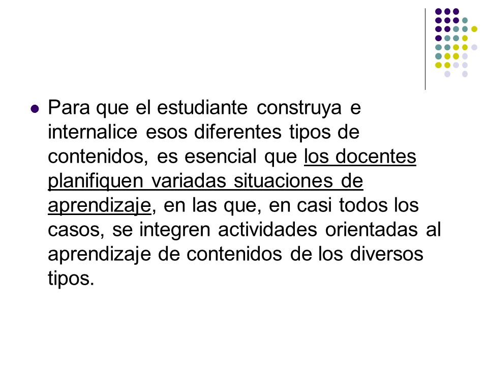 Para que el estudiante construya e internalice esos diferentes tipos de contenidos, es esencial que los docentes planifiquen variadas situaciones de aprendizaje, en las que, en casi todos los casos, se integren actividades orientadas al aprendizaje de contenidos de los diversos tipos.