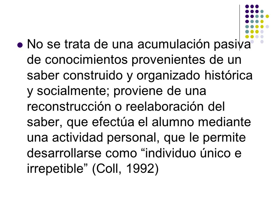 No se trata de una acumulación pasiva de conocimientos provenientes de un saber construido y organizado histórica y socialmente; proviene de una reconstrucción o reelaboración del saber, que efectúa el alumno mediante una actividad personal, que le permite desarrollarse como individuo único e irrepetible (Coll, 1992)