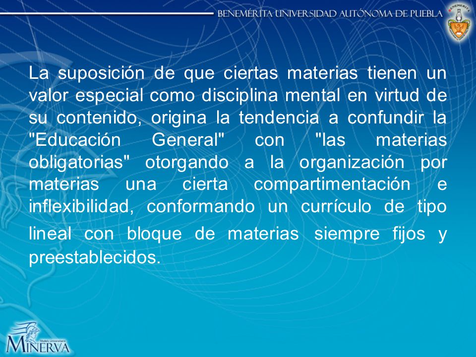 La suposición de que ciertas materias tienen un valor especial como disciplina mental en virtud de su contenido, origina la tendencia a confundir la Educación General con las materias obligatorias otorgando a la organización por materias una cierta compartimentación e inflexibilidad, conformando un currículo de tipo lineal con bloque de materias siempre fijos y preestablecidos.