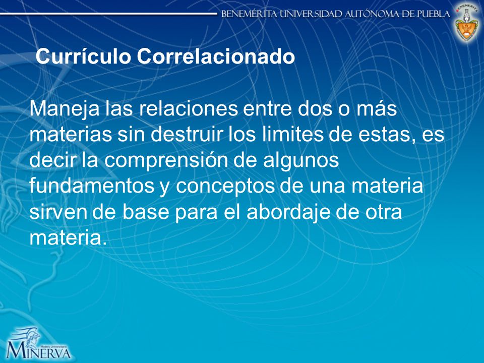 Currículo Correlacionado Maneja las relaciones entre dos o más materias sin destruir los limites de estas, es decir la comprensión de algunos fundamentos y conceptos de una materia sirven de base para el abordaje de otra materia.