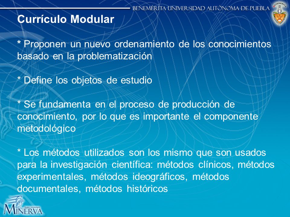 Currículo Modular * Proponen un nuevo ordenamiento de los conocimientos basado en la problematización * Define los objetos de estudio * Se fundamenta en el proceso de producción de conocimiento, por lo que es importante el componente metodológico * Los métodos utilizados son los mismo que son usados para la investigación científica: métodos clínicos, métodos experimentales, métodos ideográficos, métodos documentales, métodos históricos
