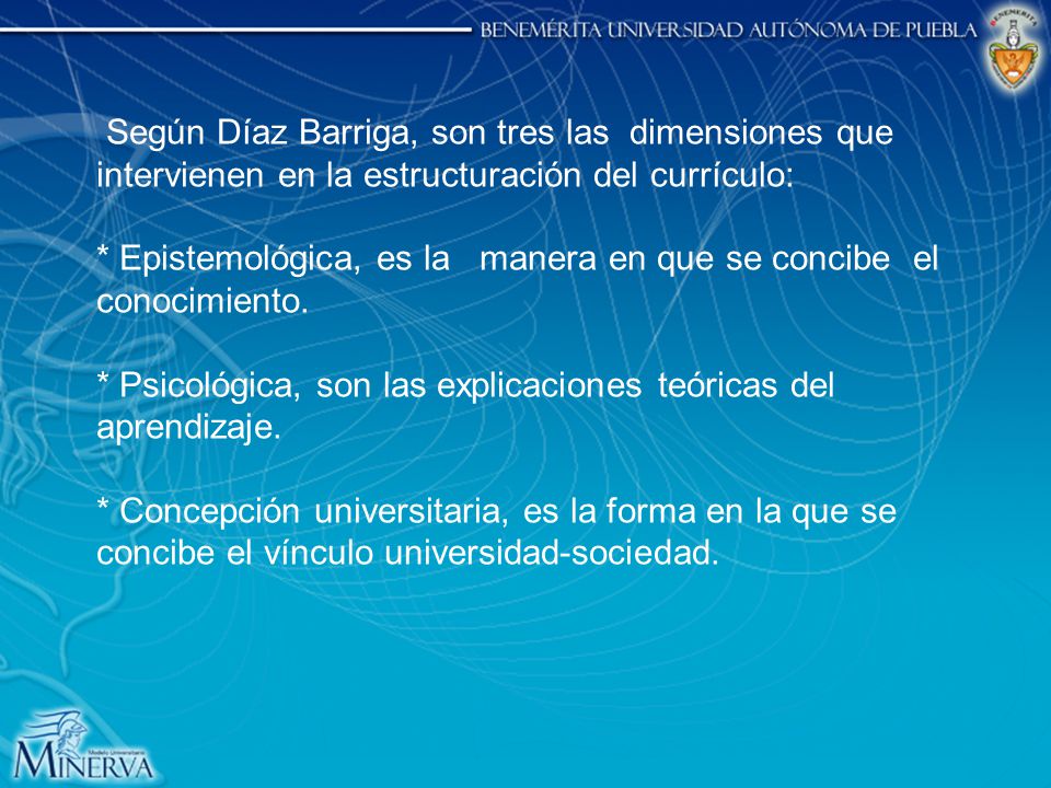 Según Díaz Barriga, son tres las dimensiones que intervienen en la estructuración del currículo: * Epistemológica, es la manera en que se concibe el conocimiento.