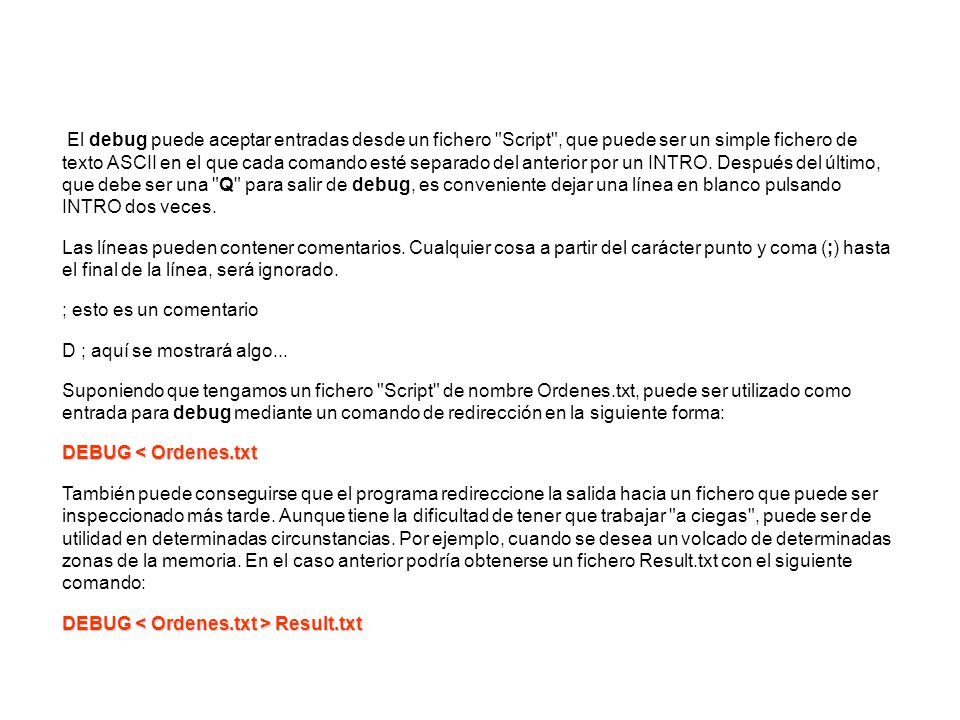 El debug puede aceptar entradas desde un fichero Script , que puede ser un simple fichero de texto ASCII en el que cada comando esté separado del anterior por un INTRO. Después del último, que debe ser una Q para salir de debug, es conveniente dejar una línea en blanco pulsando INTRO dos veces.