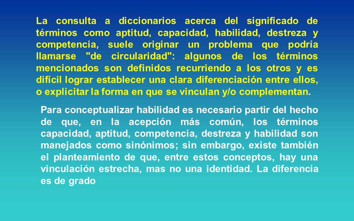 La consulta a diccionarios acerca del significado de términos como aptitud, capacidad, habilidad, destreza y competencia, suele originar un problema que podría llamarse de circularidad : algunos de los términos mencionados son definidos recurriendo a los otros y es difícil lograr establecer una clara diferenciación entre ellos, o explicitar la forma en que se vinculan y/o complementan.