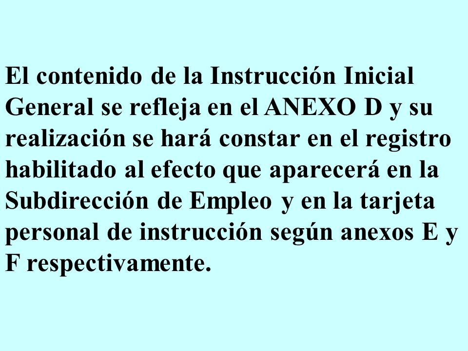 El contenido de la Instrucción Inicial General se refleja en el ANEXO D y su realización se hará constar en el registro habilitado al efecto que aparecerá en la Subdirección de Empleo y en la tarjeta personal de instrucción según anexos E y F respectivamente.