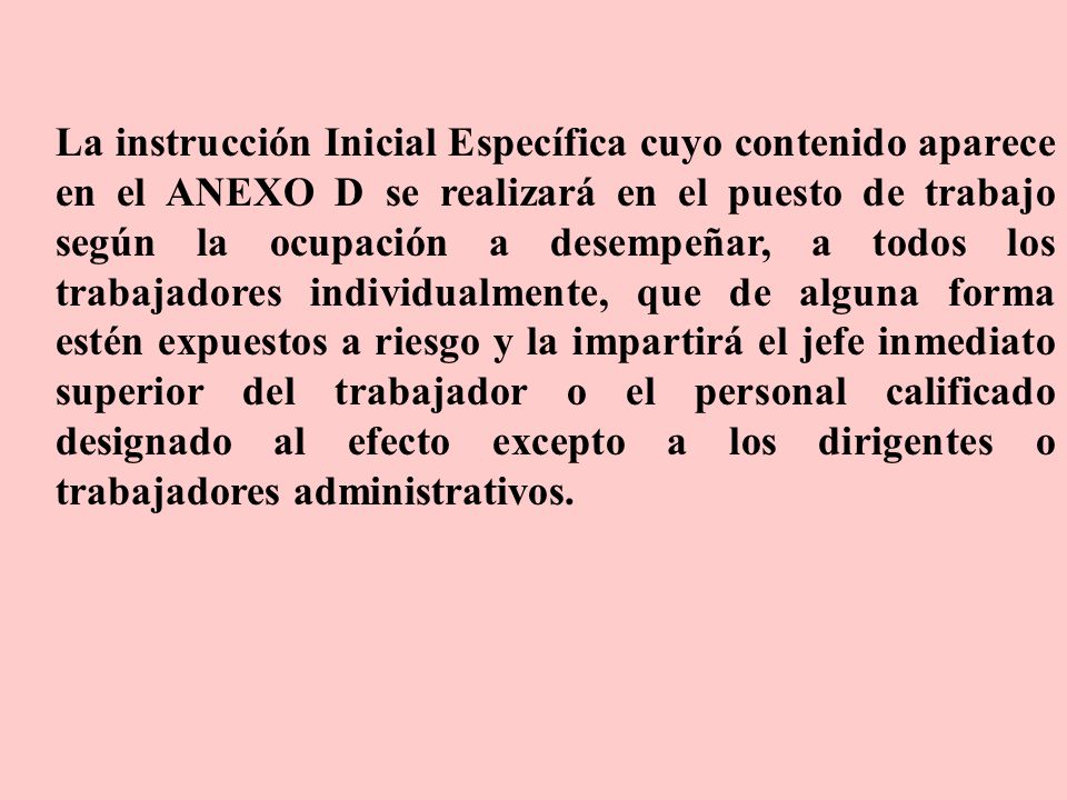 La instrucción Inicial Específica cuyo contenido aparece en el ANEXO D se realizará en el puesto de trabajo según la ocupación a desempeñar, a todos los trabajadores individualmente, que de alguna forma estén expuestos a riesgo y la impartirá el jefe inmediato superior del trabajador o el personal calificado designado al efecto excepto a los dirigentes o trabajadores administrativos.