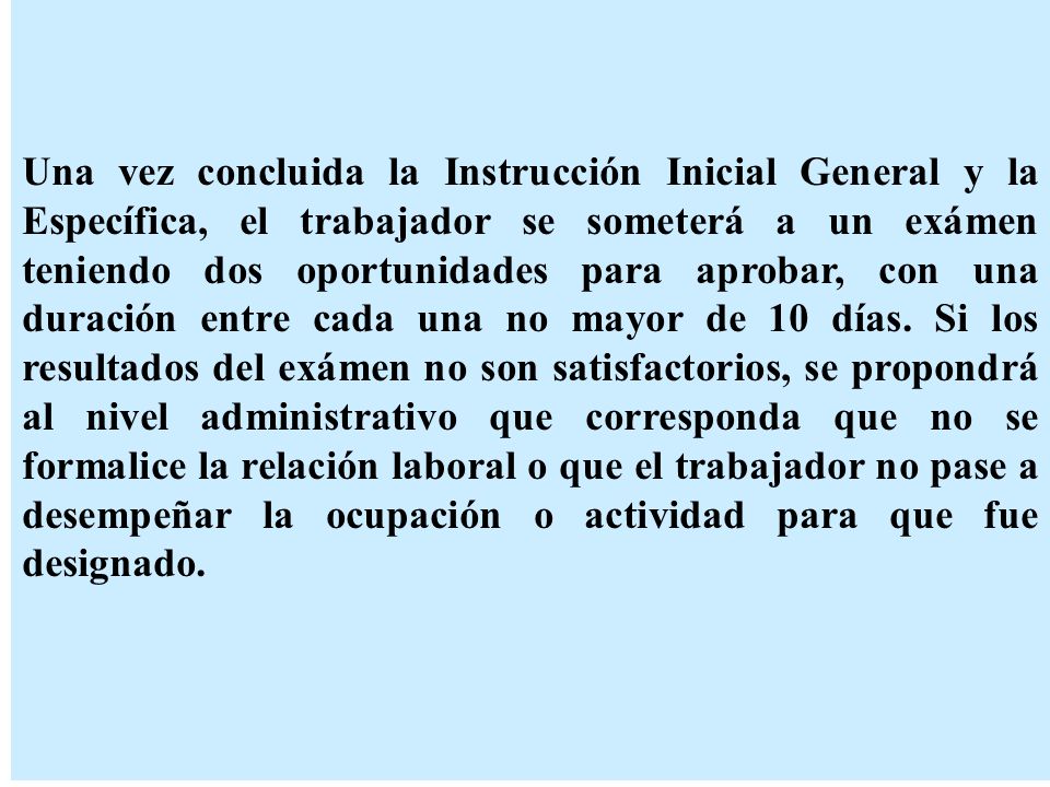 Una vez concluida la Instrucción Inicial General y la Específica, el trabajador se someterá a un exámen teniendo dos oportunidades para aprobar, con una duración entre cada una no mayor de 10 días.