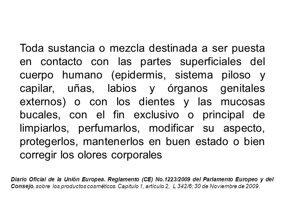 Toda sustancia o mezcla destinada a ser puesta en contacto con las partes superficiales del cuerpo humano (epidermis, sistema piloso y capilar, uñas, labios y órganos genitales externos) o con los dientes y las mucosas bucales, con el fin exclusivo o principal de limpiarlos, perfumarlos, modificar su aspecto, protegerlos, mantenerlos en buen estado o bien corregir los olores corporales