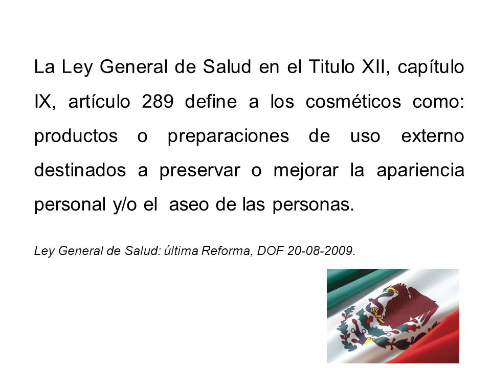 La Ley General de Salud en el Titulo XII, capítulo IX, artículo 289 define a los cosméticos como: productos o preparaciones de uso externo destinados a preservar o mejorar la apariencia personal y/o el aseo de las personas.