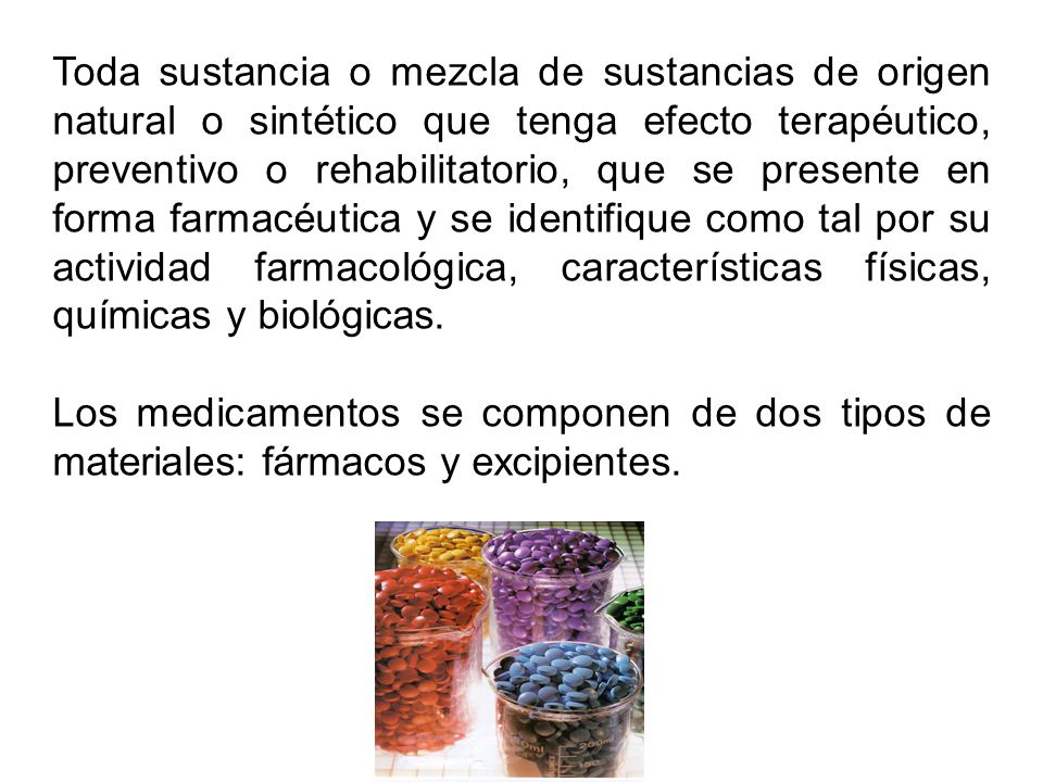 Toda sustancia o mezcla de sustancias de origen natural o sintético que tenga efecto terapéutico, preventivo o rehabilitatorio, que se presente en forma farmacéutica y se identifique como tal por su actividad farmacológica, características físicas, químicas y biológicas.