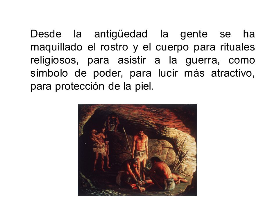 Desde la antigüedad la gente se ha maquillado el rostro y el cuerpo para rituales religiosos, para asistir a la guerra, como símbolo de poder, para lucir más atractivo, para protección de la piel.