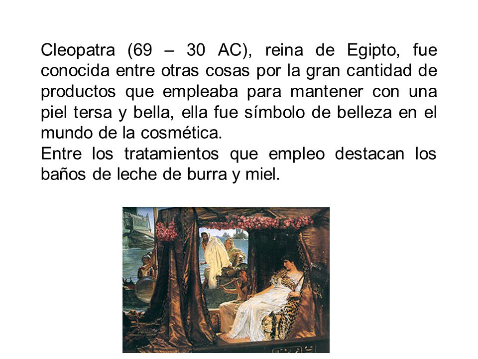 Cleopatra (69 – 30 AC), reina de Egipto, fue conocida entre otras cosas por la gran cantidad de productos que empleaba para mantener con una piel tersa y bella, ella fue símbolo de belleza en el mundo de la cosmética.