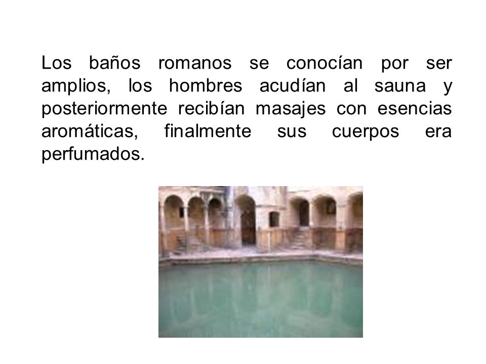 Los baños romanos se conocían por ser amplios, los hombres acudían al sauna y posteriormente recibían masajes con esencias aromáticas, finalmente sus cuerpos era perfumados.