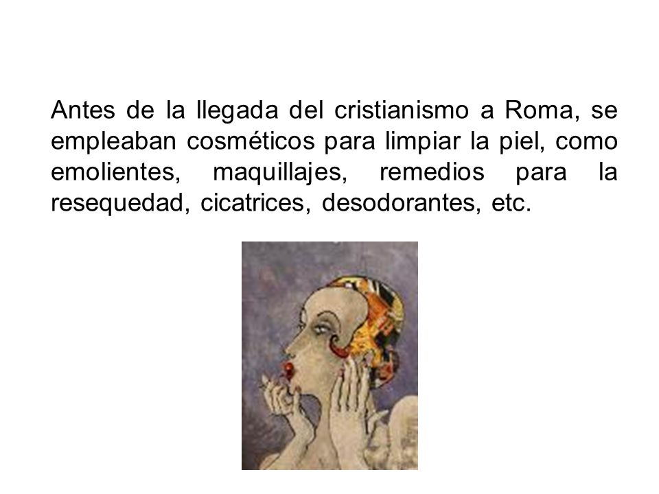 Antes de la llegada del cristianismo a Roma, se empleaban cosméticos para limpiar la piel, como emolientes, maquillajes, remedios para la resequedad, cicatrices, desodorantes, etc.
