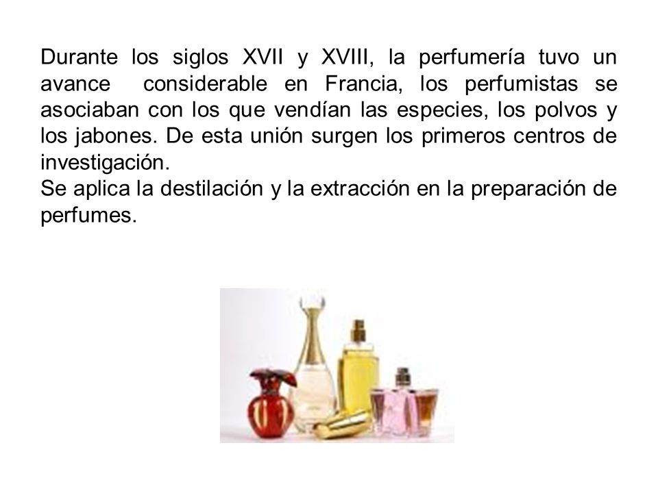 Durante los siglos XVII y XVIII, la perfumería tuvo un avance considerable en Francia, los perfumistas se asociaban con los que vendían las especies, los polvos y los jabones. De esta unión surgen los primeros centros de investigación.