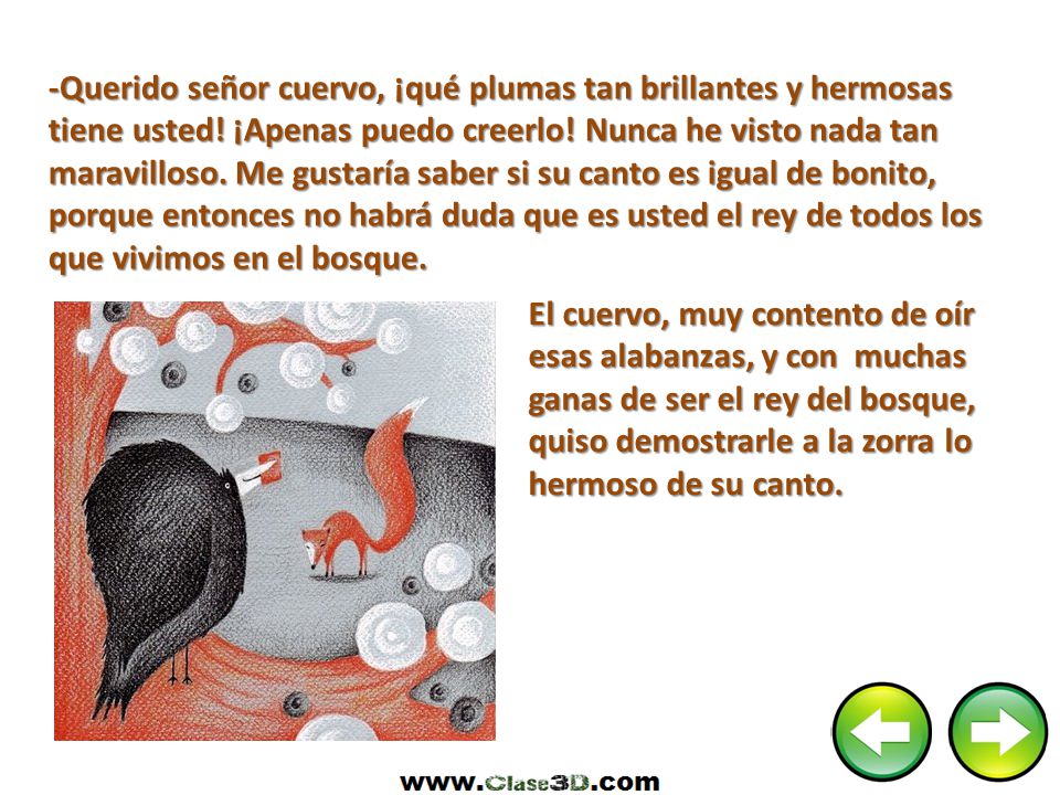 -Querido señor cuervo, ¡qué plumas tan brillantes y hermosas tiene usted! ¡Apenas puedo creerlo! Nunca he visto nada tan maravilloso. Me gustaría saber si su canto es igual de bonito, porque entonces no habrá duda que es usted el rey de todos los que vivimos en el bosque.