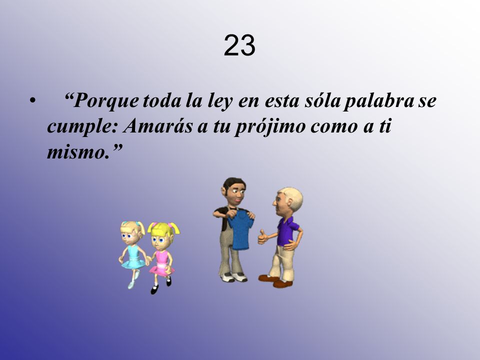 23 Porque toda la ley en esta sóla palabra se cumple: Amarás a tu prójimo como a ti mismo.
