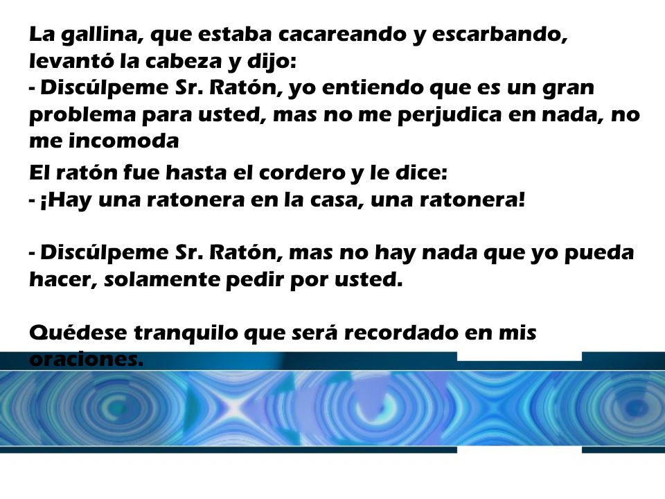 La gallina, que estaba cacareando y escarbando, levantó la cabeza y dijo: - Discúlpeme Sr. Ratón, yo entiendo que es un gran problema para usted, mas no me perjudica en nada, no me incomoda
