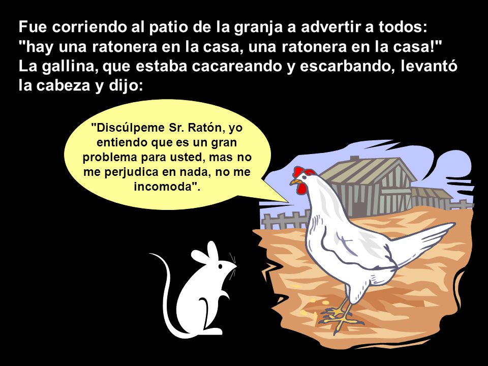 Fue corriendo al patio de la granja a advertir a todos: hay una ratonera en la casa, una ratonera en la casa! La gallina, que estaba cacareando y escarbando, levantó la cabeza y dijo: