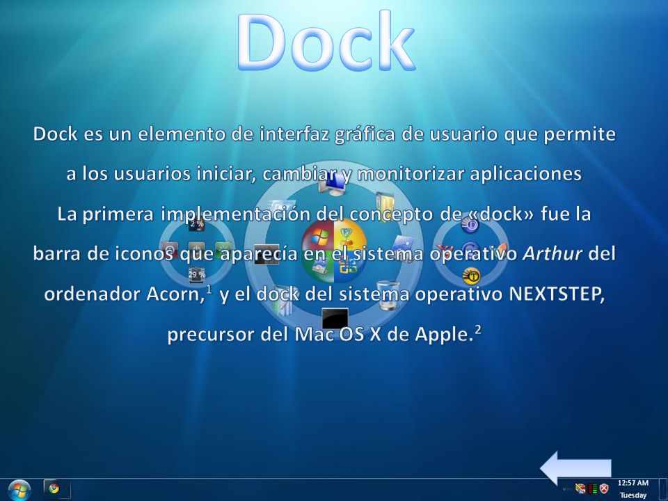 Dock Dock es un elemento de interfaz gráfica de usuario que permite a los usuarios iniciar, cambiar y monitorizar aplicaciones La primera implementación del concepto de «dock» fue la barra de iconos que aparecía en el sistema operativo Arthur del ordenador Acorn,1 y el dock del sistema operativo NEXTSTEP, precursor del Mac OS X de Apple.2