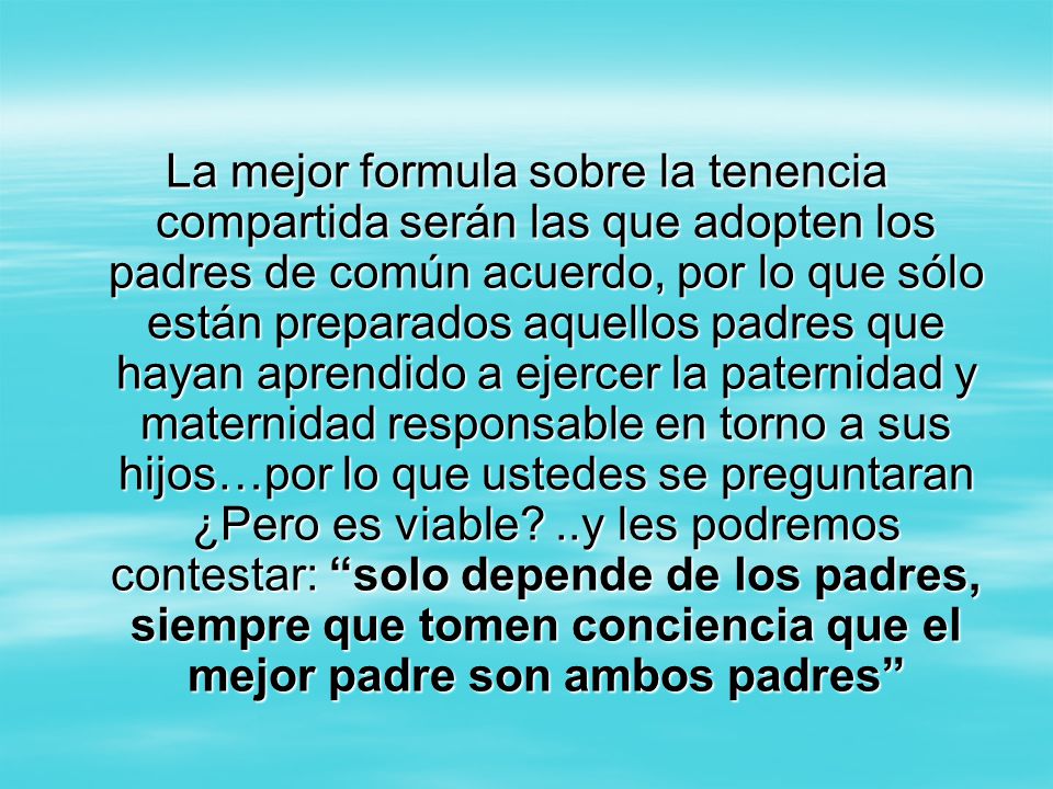 La mejor formula sobre la tenencia compartida serán las que adopten los padres de común acuerdo, por lo que sólo están preparados aquellos padres que hayan aprendido a ejercer la paternidad y maternidad responsable en torno a sus hijos…por lo que ustedes se preguntaran ¿Pero es viable.
