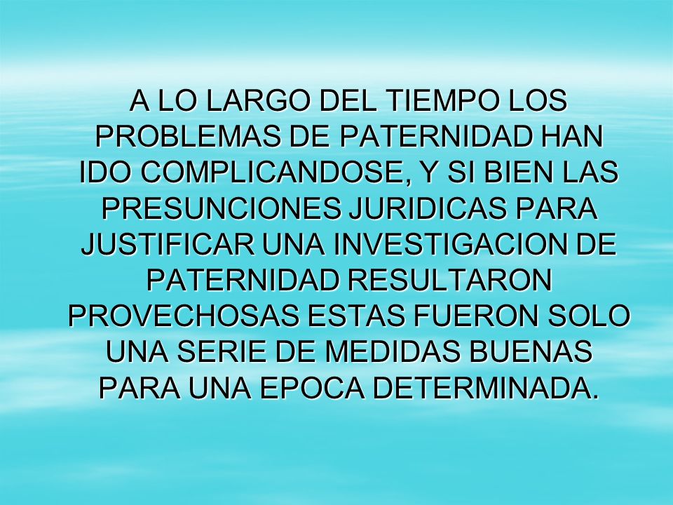 A LO LARGO DEL TIEMPO LOS PROBLEMAS DE PATERNIDAD HAN IDO COMPLICANDOSE, Y SI BIEN LAS PRESUNCIONES JURIDICAS PARA JUSTIFICAR UNA INVESTIGACION DE PATERNIDAD RESULTARON PROVECHOSAS ESTAS FUERON SOLO UNA SERIE DE MEDIDAS BUENAS PARA UNA EPOCA DETERMINADA.