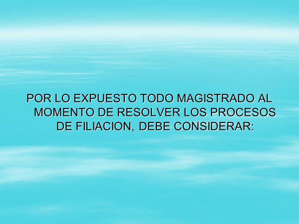 POR LO EXPUESTO TODO MAGISTRADO AL MOMENTO DE RESOLVER LOS PROCESOS DE FILIACION, DEBE CONSIDERAR: