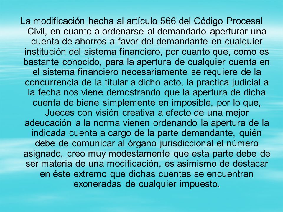 La modificación hecha al artículo 566 del Código Procesal Civil, en cuanto a ordenarse al demandado aperturar una cuenta de ahorros a favor del demandante en cualquier institución del sistema financiero, por cuanto que, como es bastante conocido, para la apertura de cualquier cuenta en el sistema financiero necesariamente se requiere de la concurrencia de la titular a dicho acto, la practica judicial a la fecha nos viene demostrando que la apertura de dicha cuenta de biene simplemente en imposible, por lo que, Jueces con visión creativa a efecto de una mejor adeucación a la norma vienen ordenando la apertura de la indicada cuenta a cargo de la parte demandante, quién debe de comunicar al órgano jurisdiccional el número asignado, creo muy modestamente que esta parte debe de ser materia de una modificación, es asimismo de destacar en éste extremo que dichas cuentas se encuentran exoneradas de cualquier impuesto.