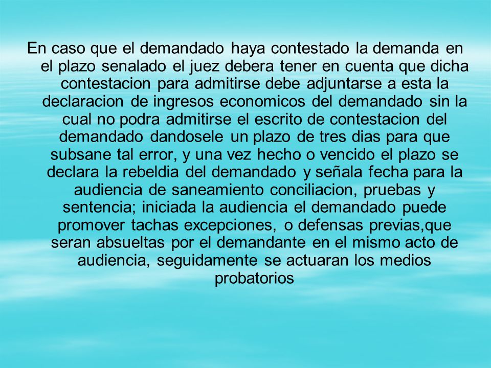En caso que el demandado haya contestado la demanda en el plazo senalado el juez debera tener en cuenta que dicha contestacion para admitirse debe adjuntarse a esta la declaracion de ingresos economicos del demandado sin la cual no podra admitirse el escrito de contestacion del demandado dandosele un plazo de tres dias para que subsane tal error, y una vez hecho o vencido el plazo se declara la rebeldia del demandado y señala fecha para la audiencia de saneamiento conciliacion, pruebas y sentencia; iniciada la audiencia el demandado puede promover tachas excepciones, o defensas previas,que seran absueltas por el demandante en el mismo acto de audiencia, seguidamente se actuaran los medios probatorios