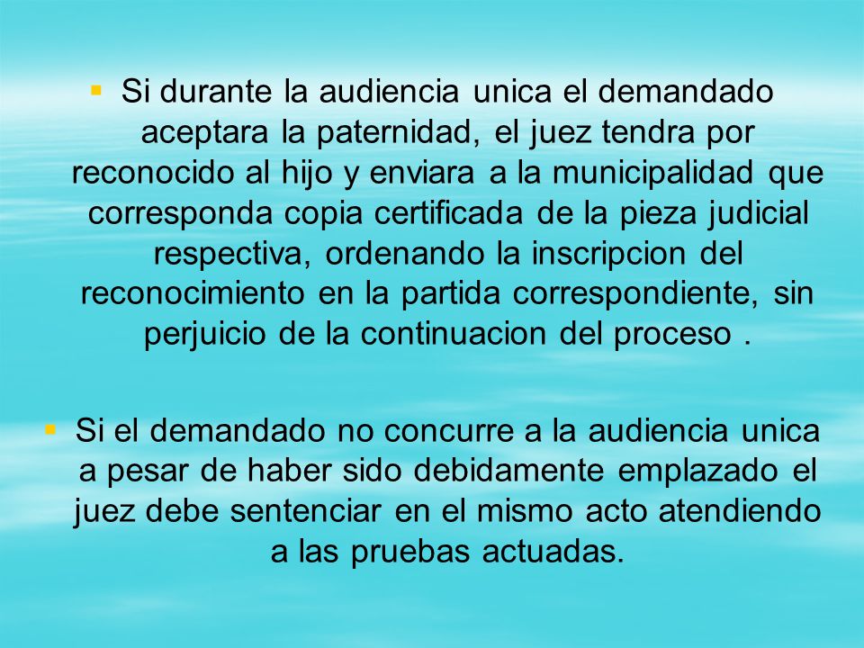 Si durante la audiencia unica el demandado aceptara la paternidad, el juez tendra por reconocido al hijo y enviara a la municipalidad que corresponda copia certificada de la pieza judicial respectiva, ordenando la inscripcion del reconocimiento en la partida correspondiente, sin perjuicio de la continuacion del proceso .