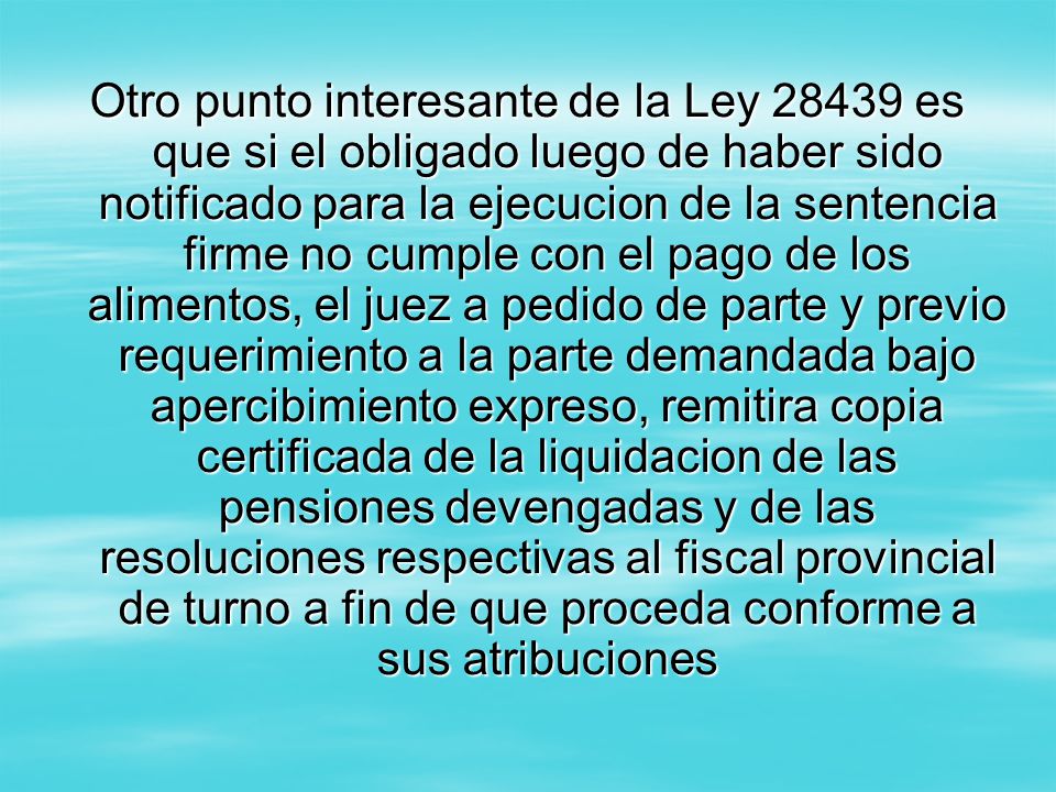 Otro punto interesante de la Ley es que si el obligado luego de haber sido notificado para la ejecucion de la sentencia firme no cumple con el pago de los alimentos, el juez a pedido de parte y previo requerimiento a la parte demandada bajo apercibimiento expreso, remitira copia certificada de la liquidacion de las pensiones devengadas y de las resoluciones respectivas al fiscal provincial de turno a fin de que proceda conforme a sus atribuciones
