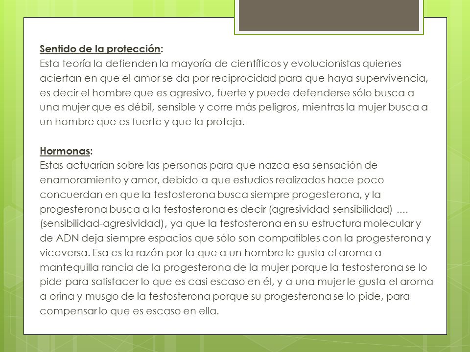 Sentido de la protección: Esta teoría la defienden la mayoría de científicos y evolucionistas quienes aciertan en que el amor se da por reciprocidad para que haya supervivencia, es decir el hombre que es agresivo, fuerte y puede defenderse sólo busca a una mujer que es débil, sensible y corre más peligros, mientras la mujer busca a un hombre que es fuerte y que la proteja.