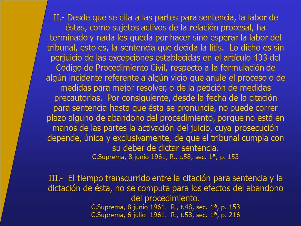 II.- Desde que se cita a las partes para sentencia, la labor de éstas, como sujetos activos de la relación procesal, ha terminado y nada les queda por hacer sino esperar la labor del tribunal, esto es, la sentencia que decida la litis. Lo dicho es sin perjuicio de las excepciones establecidas en el artículo 433 del Código de Procedimiento Civil, respecto a la formulación de algún incidente referente a algún vicio que anule el proceso o de medidas para mejor resolver, o de la petición de medidas precautorias. Por consiguiente, desde la fecha de la citación para sentencia hasta que ésta se pronuncie, no puede correr plazo alguno de abandono del procedimiento, porque no está en manos de las partes la activación del juicio, cuya prosecución depende, única y exclusivamente, de que el tribunal cumpla con su deber de dictar sentencia.