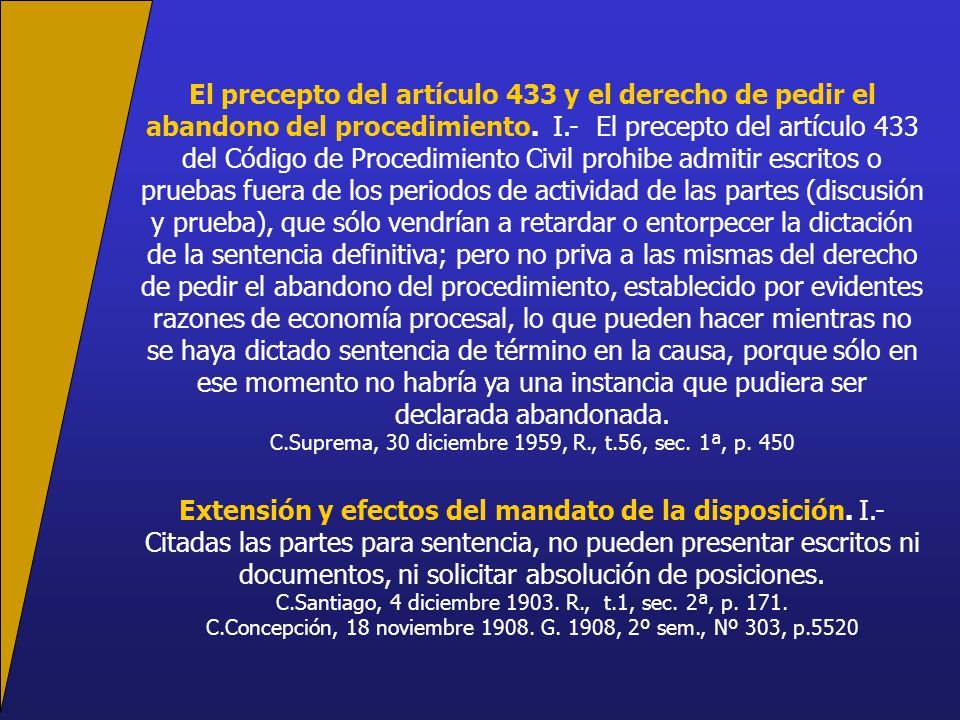 El precepto del artículo 433 y el derecho de pedir el abandono del procedimiento. I.- El precepto del artículo 433 del Código de Procedimiento Civil prohibe admitir escritos o pruebas fuera de los periodos de actividad de las partes (discusión y prueba), que sólo vendrían a retardar o entorpecer la dictación de la sentencia definitiva; pero no priva a las mismas del derecho de pedir el abandono del procedimiento, establecido por evidentes razones de economía procesal, lo que pueden hacer mientras no se haya dictado sentencia de término en la causa, porque sólo en ese momento no habría ya una instancia que pudiera ser declarada abandonada.